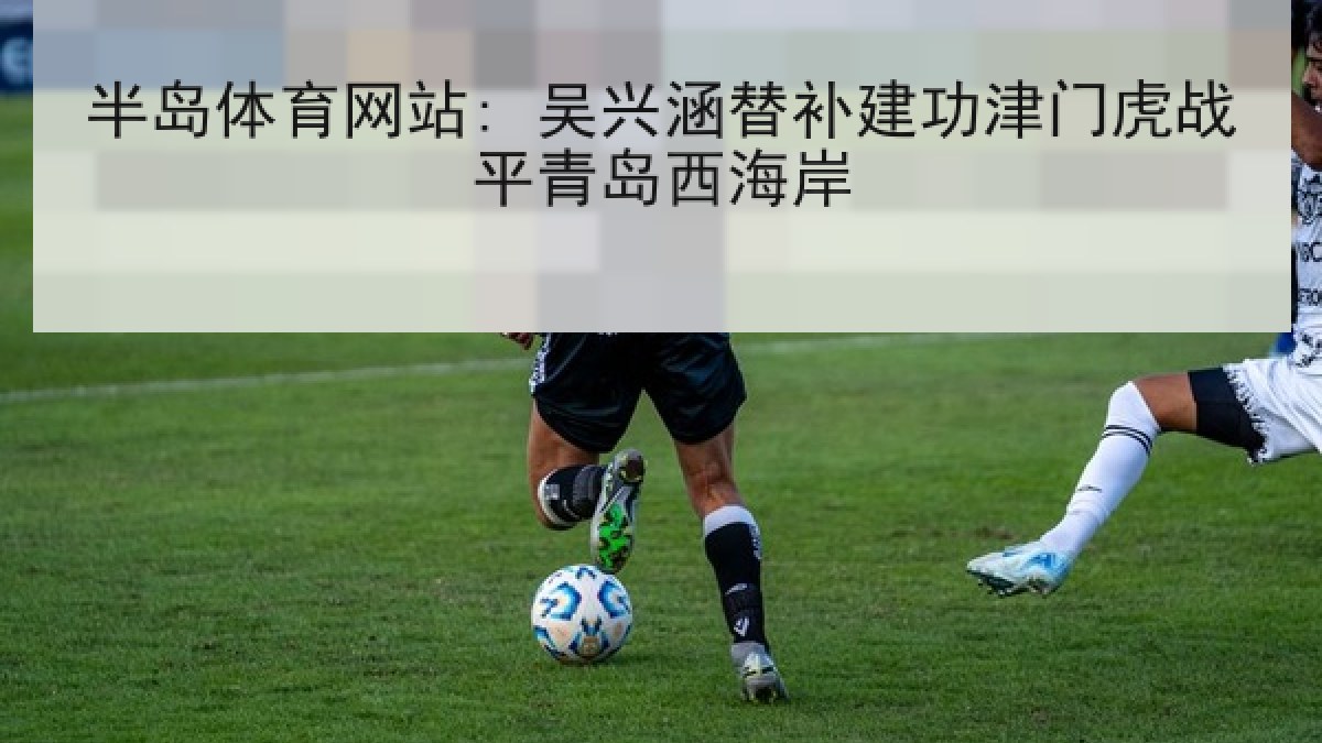 半岛体育网站: 吴兴涵替补建功津门虎战平青岛西海岸